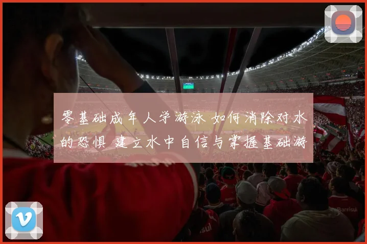 零基础成年人学游泳 如何消除对水的恐惧 建立水中自信与掌握基础游泳技能的系统方法