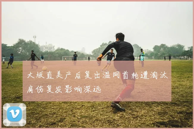大坂直美产后复出温网首轮遭淘汰肩伤复发影响深远