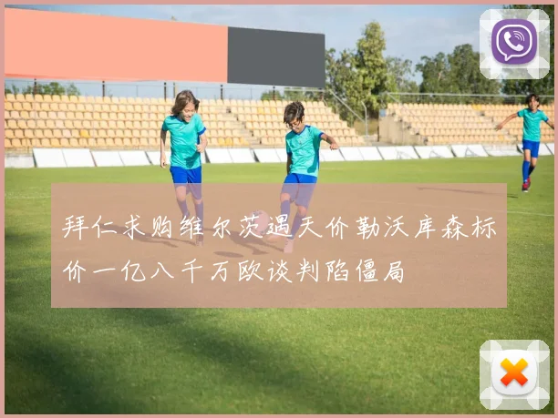 拜仁求购维尔茨遇天价勒沃库森标价一亿八千万欧谈判陷僵局