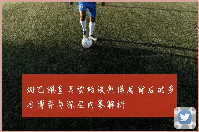 姆巴佩皇马续约谈判僵局背后的多方博弈与深层内幕解析