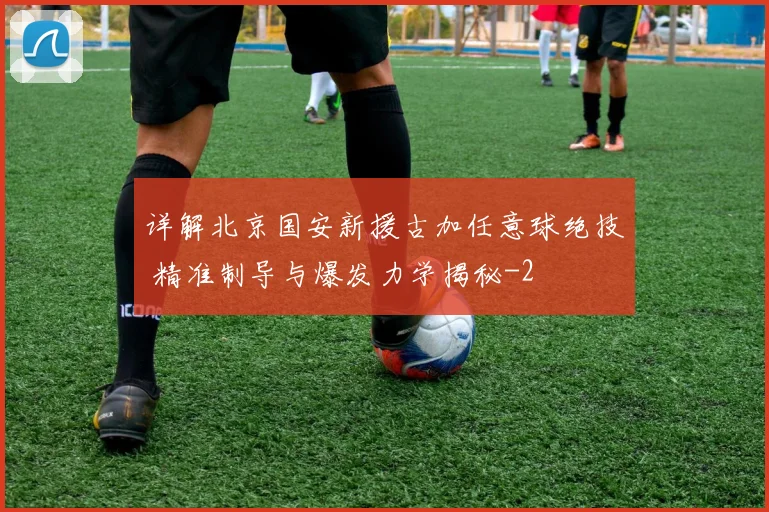 详解北京国安新援古加任意球绝技 精准制导与爆发力学揭秘