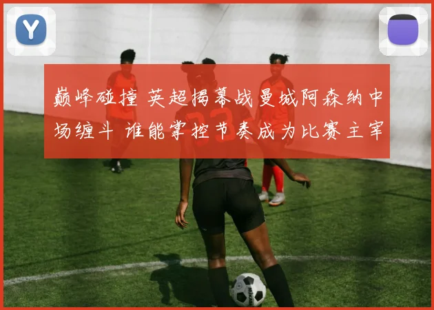 巅峰碰撞 英超揭幕战曼城阿森纳中场缠斗 谁能掌控节奏成为比赛主宰