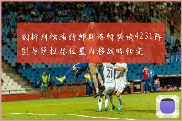 剖析利物浦新帅斯洛特调试4231阵型与萨拉赫位置内移战略转变