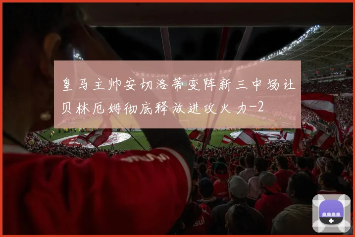 皇马主帅安切洛蒂变阵新三中场让贝林厄姆彻底释放进攻火力