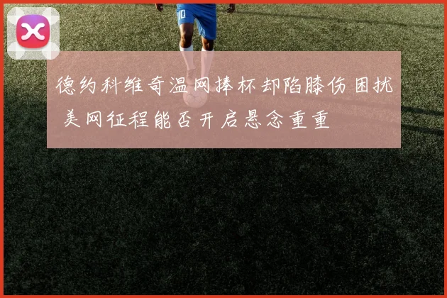 德约科维奇温网捧杯却陷膝伤困扰 美网征程能否开启悬念重重