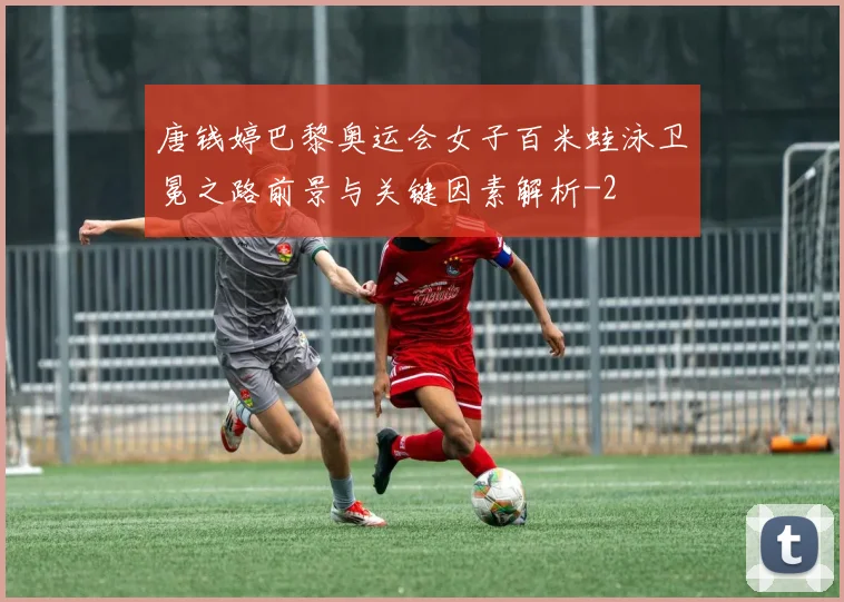 唐钱婷巴黎奥运会女子百米蛙泳卫冕之路前景与关键因素解析