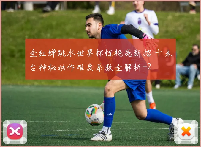 全红婵跳水世界杯惊艳亮新招 十米台神秘动作难度系数全解析