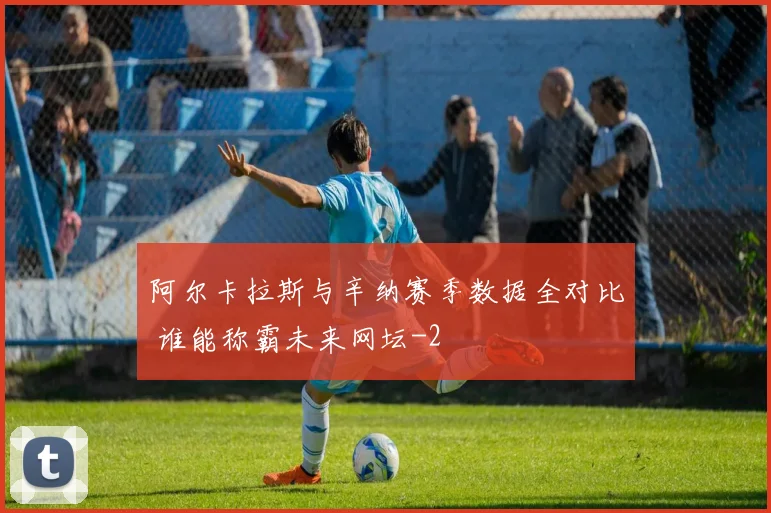 阿尔卡拉斯与辛纳赛季数据全对比 谁能称霸未来网坛