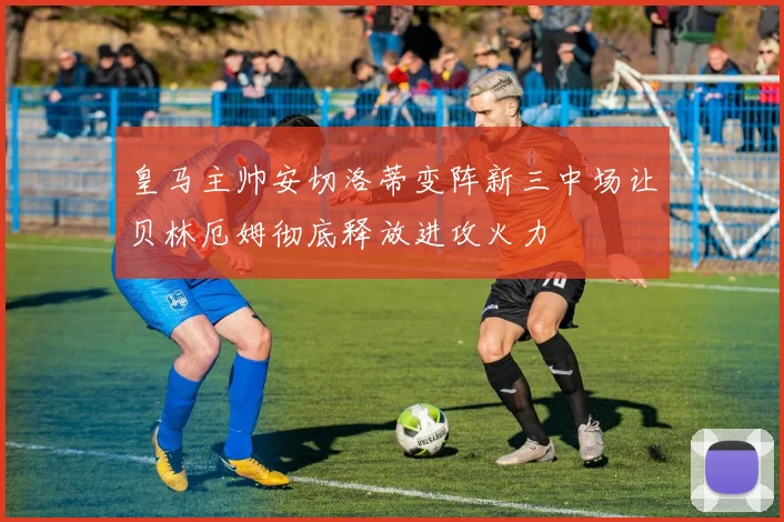 皇马主帅安切洛蒂变阵新三中场让贝林厄姆彻底释放进攻火力