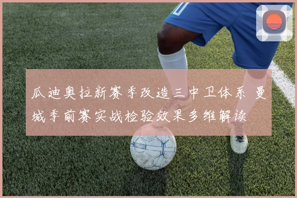 瓜迪奥拉新赛季改造三中卫体系 曼城季前赛实战检验效果多维解读