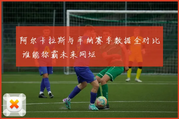 阿尔卡拉斯与辛纳赛季数据全对比 谁能称霸未来网坛