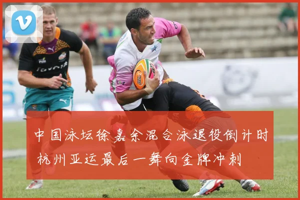 中国泳坛徐嘉余混合泳退役倒计时 杭州亚运最后一舞向金牌冲刺