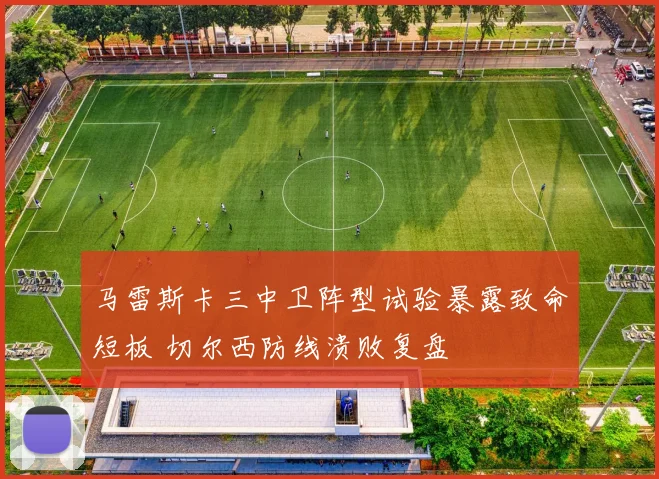 马雷斯卡三中卫阵型试验暴露致命短板 切尔西防线溃败复盘