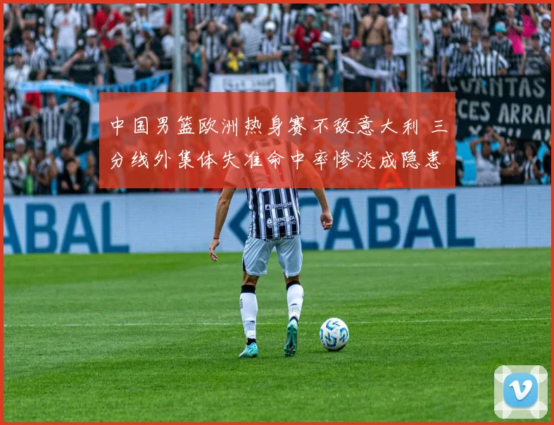 中国男篮欧洲热身赛不敌意大利 三分线外集体失准命中率惨淡成隐患