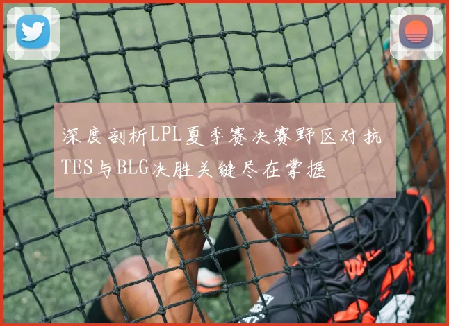 深度剖析LPL夏季赛决赛野区对抗 TES与BLG决胜关键尽在掌握