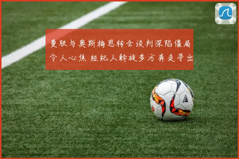 曼联与奥斯梅恩转会谈判深陷僵局令人心焦 经纪人斡旋多方奔走寻出路