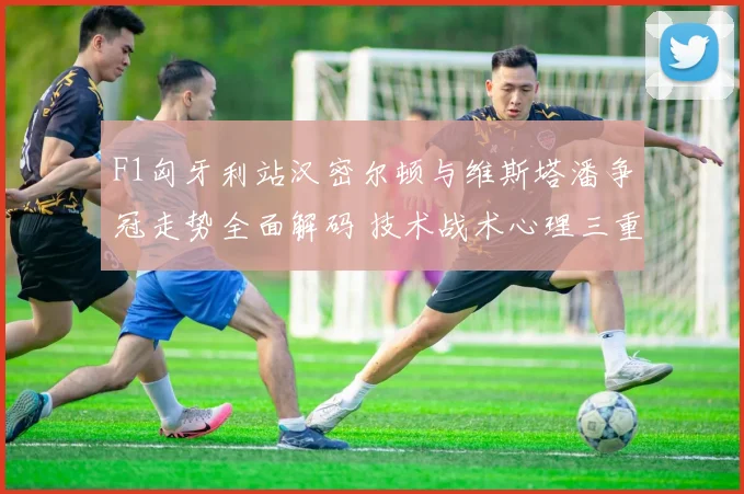 F1匈牙利站汉密尔顿与维斯塔潘争冠走势全面解码 技术战术心理三重预测