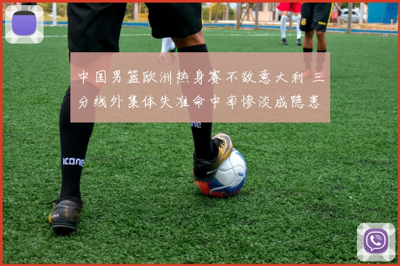 中国男篮欧洲热身赛不敌意大利 三分线外集体失准命中率惨淡成隐患