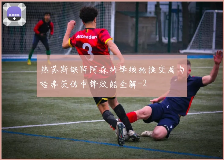 热苏斯缺阵阿森纳锋线轮换变局与哈弗茨伪中锋效能全解