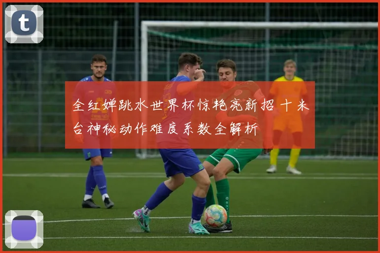 全红婵跳水世界杯惊艳亮新招 十米台神秘动作难度系数全解析