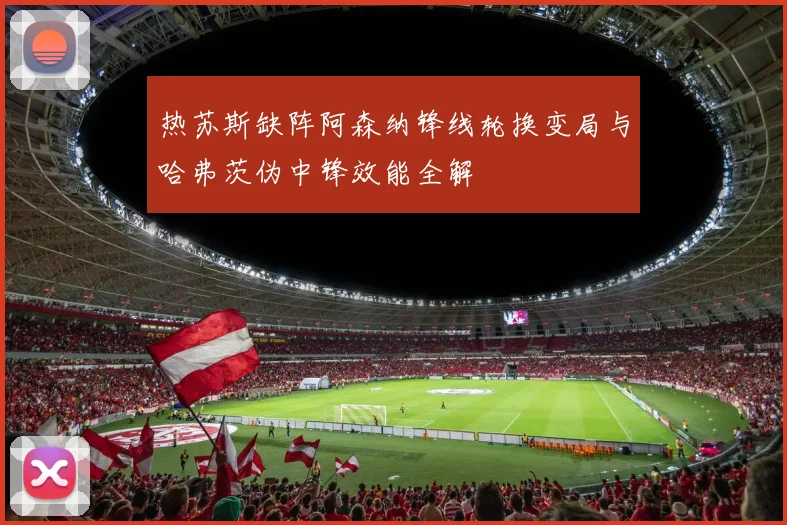 热苏斯缺阵阿森纳锋线轮换变局与哈弗茨伪中锋效能全解
