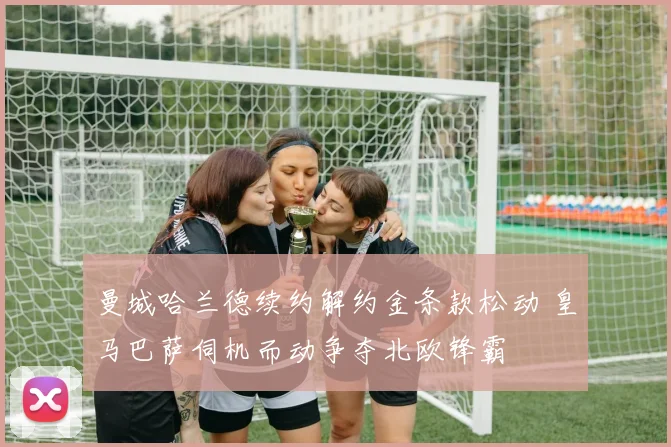 曼城哈兰德续约解约金条款松动 皇马巴萨伺机而动争夺北欧锋霸
