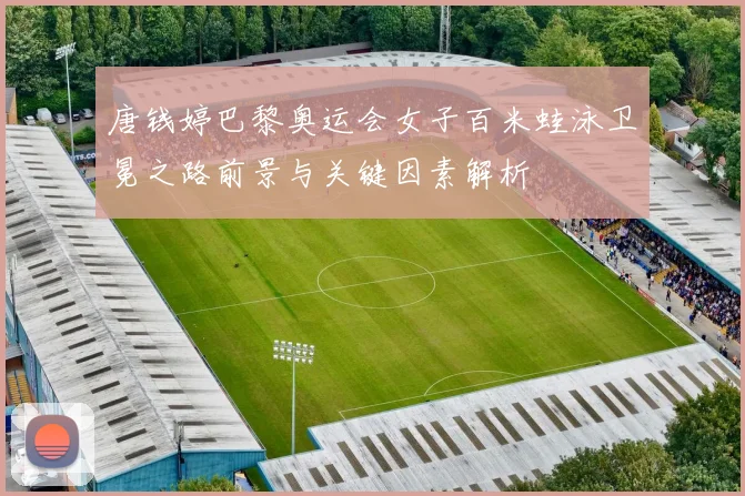 唐钱婷巴黎奥运会女子百米蛙泳卫冕之路前景与关键因素解析
