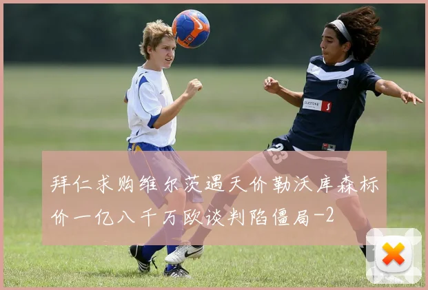 拜仁求购维尔茨遇天价勒沃库森标价一亿八千万欧谈判陷僵局