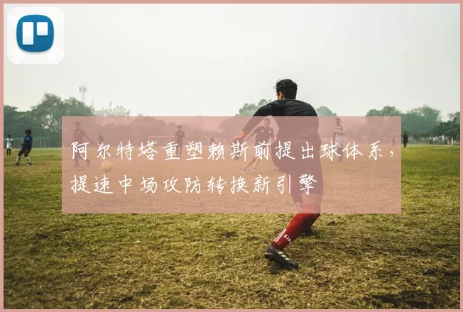 阿尔特塔重塑赖斯前提出球体系，提速中场攻防转换新引擎