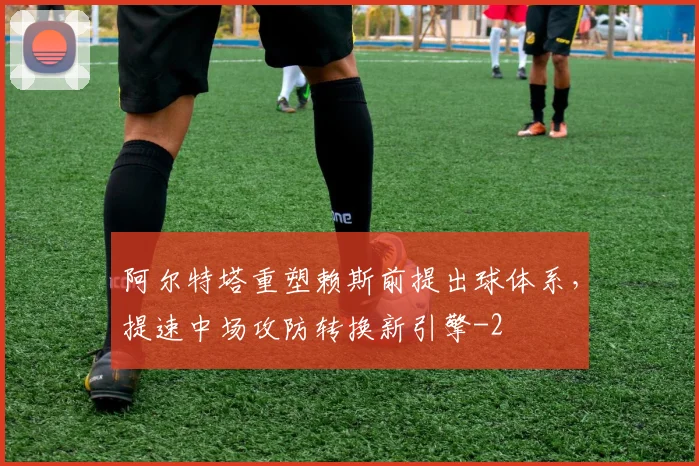 阿尔特塔重塑赖斯前提出球体系，提速中场攻防转换新引擎