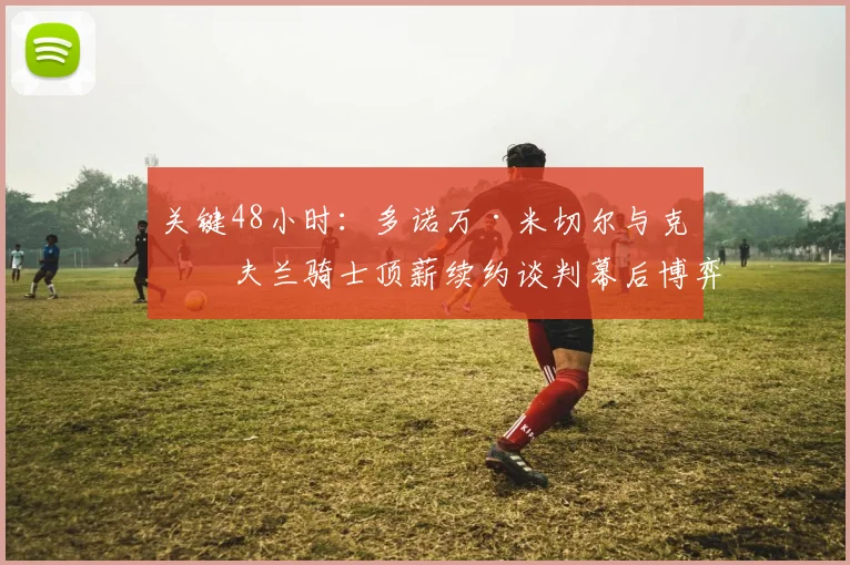 关键48小时：多诺万·米切尔与克利夫兰骑士顶薪续约谈判幕后博弈全景揭秘